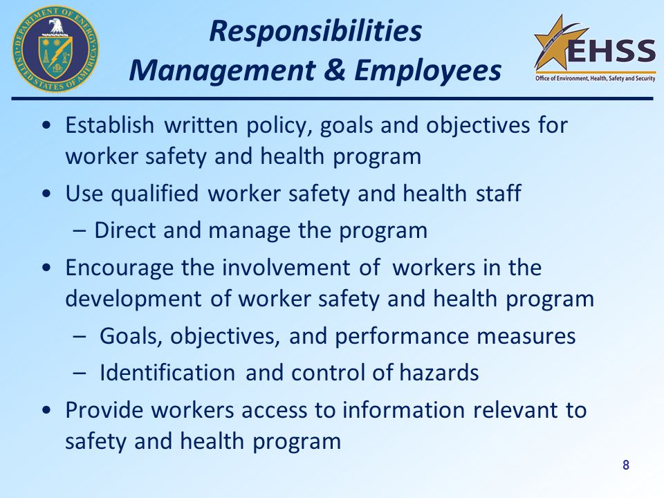 8 Responsibilities Management & Employees Establish written policy, goals and objectives for worker safety and health program Use qualified worker safety and health staff –Direct and manage the program Encourage the involvement of workers in the development of worker safety and health program – Goals, objectives, and performance measures – Identification and control of hazards Provide workers access to information relevant to safety and health program