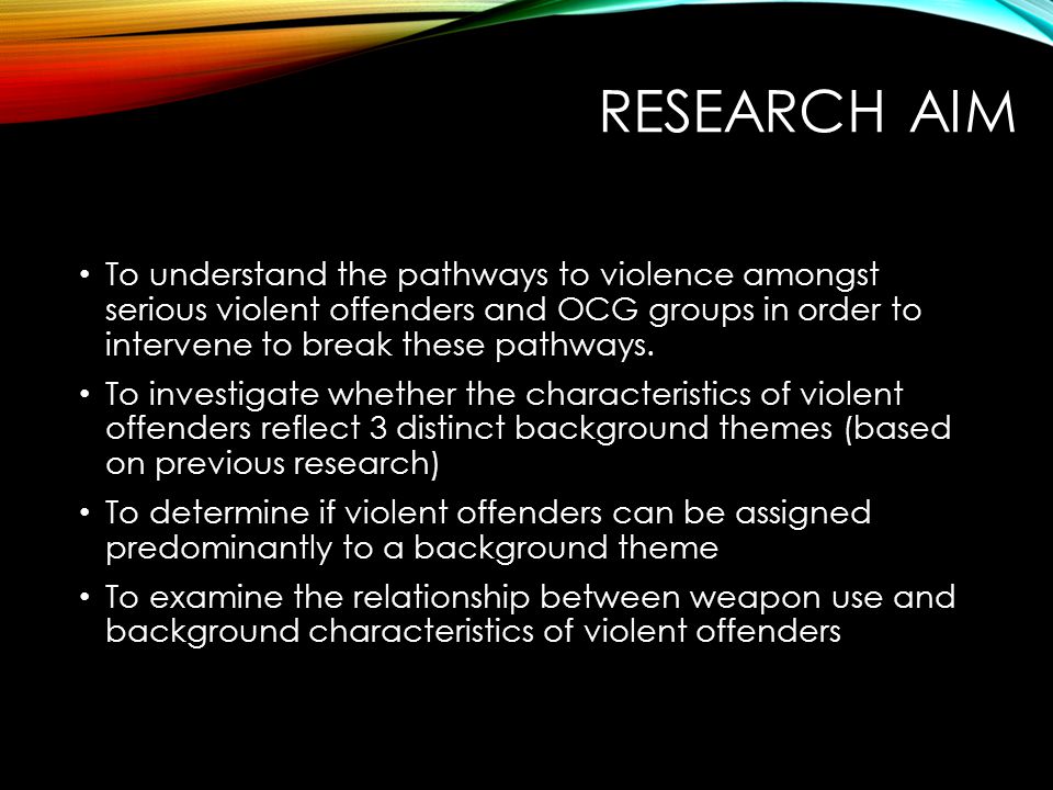 RESEARCH AIM To understand the pathways to violence amongst serious violent offenders and OCG groups in order to intervene to break these pathways.
