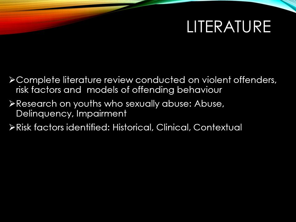 LITERATURE  Complete literature review conducted on violent offenders, risk factors and models of offending behaviour  Research on youths who sexually abuse: Abuse, Delinquency, Impairment  Risk factors identified: Historical, Clinical, Contextual