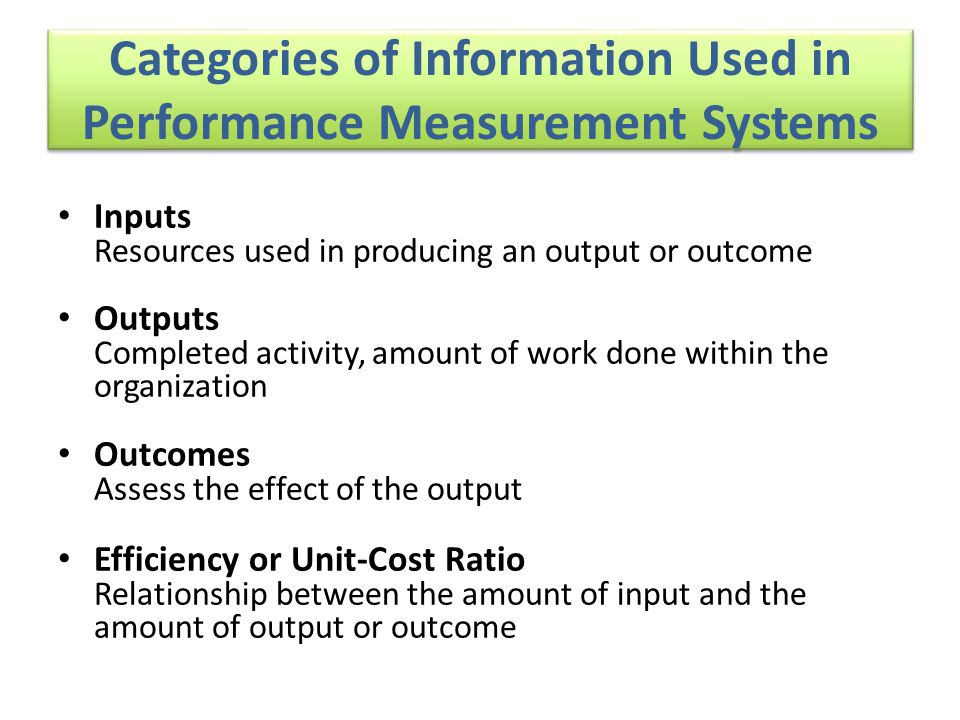 Categories of Information Used in Performance Measurement Systems Inputs Resources used in producing an output or outcome Outputs Completed activity, amount of work done within the organization Outcomes Assess the effect of the output Efficiency or Unit-Cost Ratio Relationship between the amount of input and the amount of output or outcome