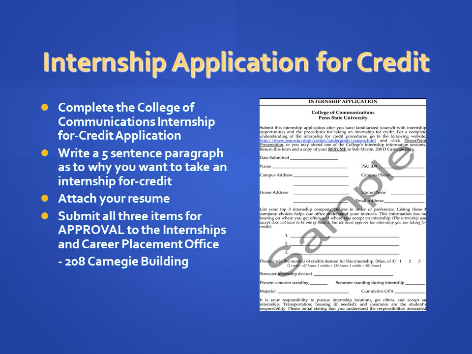 Internship Application for Credit Complete the College of Communications Internship for-Credit Application Complete the College of Communications Internship for-Credit Application Write a 5 sentence paragraph as to why you want to take an internship for-credit Write a 5 sentence paragraph as to why you want to take an internship for-credit Attach your resume Attach your resume Submit all three items for APPROVAL to the Internships and Career Placement Office Submit all three items for APPROVAL to the Internships and Career Placement Office Carnegie Building