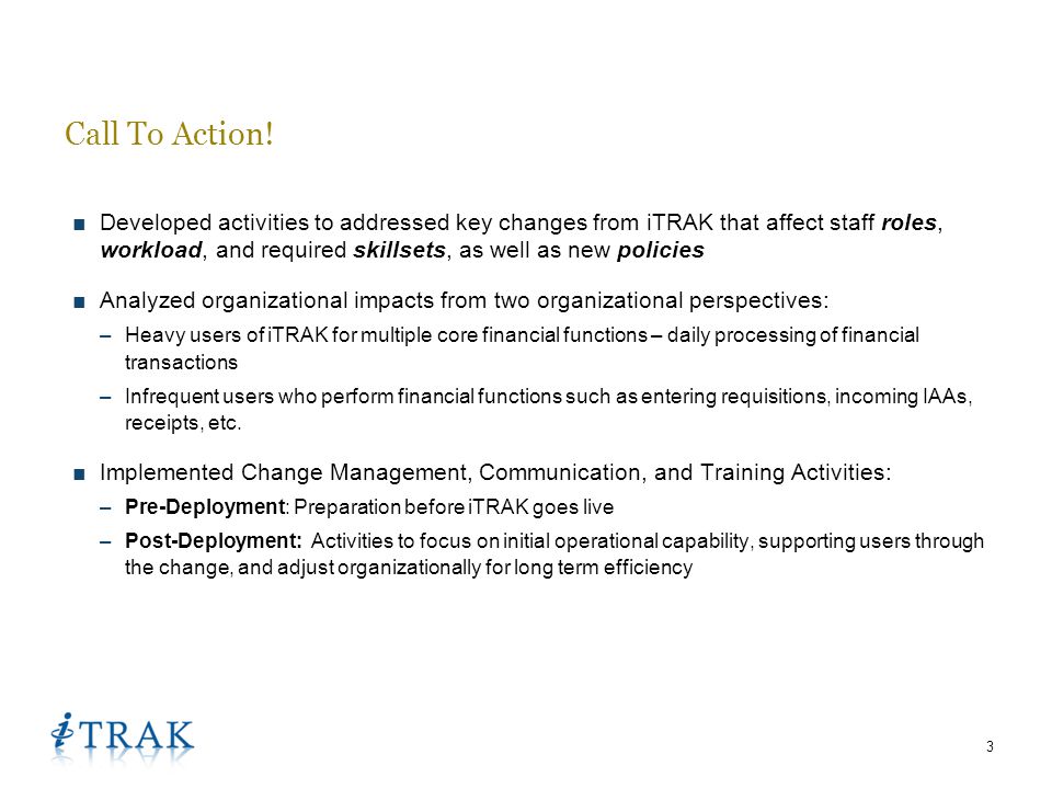 3 ■Developed activities to addressed key changes from iTRAK that affect staff roles, workload, and required skillsets, as well as new policies ■Analyzed organizational impacts from two organizational perspectives: –Heavy users of iTRAK for multiple core financial functions – daily processing of financial transactions –Infrequent users who perform financial functions such as entering requisitions, incoming IAAs, receipts, etc.