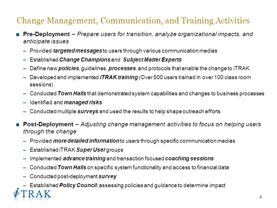 4 ■Pre-Deployment – Prepare users for transition, analyze organizational impacts, and anticipate issues –Provided targeted messages to users through various communication medias –Established Change Champions and Subject Matter Experts –Define new policies, guidelines, processes, and protocols that enable the change to iTRAK –Developed and implemented iTRAK training (Over 500 users trained in over 100 class room sessions) –Conducted Town Halls that demonstrated system capabilities and changes to business processes –Identified and managed risks –Conducted multiple surveys and used the results to help shape outreach efforts ■Post-Deployment – Adjusting change management activities to focus on helping users through the change –Provided more detailed information to users through specific communication medias –Established iTRAK Super User groups –Implemented advance training and transaction focused coaching sessions –Conducted Town Halls on specific system functionality and access to financial data –Conducted post-deployment survey –Established Policy Council; assessing policies and guidance to determine impact Change Management, Communication, and Training Activities