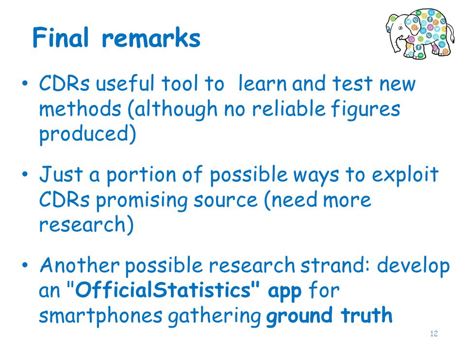 Final remarks CDRs useful tool to learn and test new methods (although no reliable figures produced) Just a portion of possible ways to exploit CDRs promising source (need more research) Another possible research strand: develop an OfficialStatistics app for smartphones gathering ground truth 12