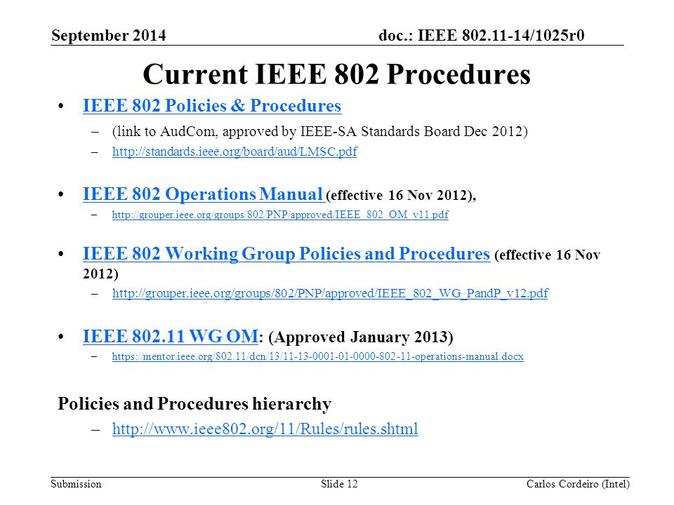 doc.: IEEE /1025r0 SubmissionSlide 12 Current IEEE 802 Procedures IEEE 802 Policies & Procedures –(link to AudCom, approved by IEEE-SA Standards Board Dec 2012) –  IEEE 802 Operations Manual (effective 16 Nov 2012),IEEE 802 Operations Manual –  IEEE 802 Working Group Policies and Procedures (effective 16 Nov 2012)IEEE 802 Working Group Policies and Procedures –  IEEE WG OM : (Approved January 2013)IEEE WG OM –  Policies and Procedures hierarchy –  Carlos Cordeiro (Intel) September 2014