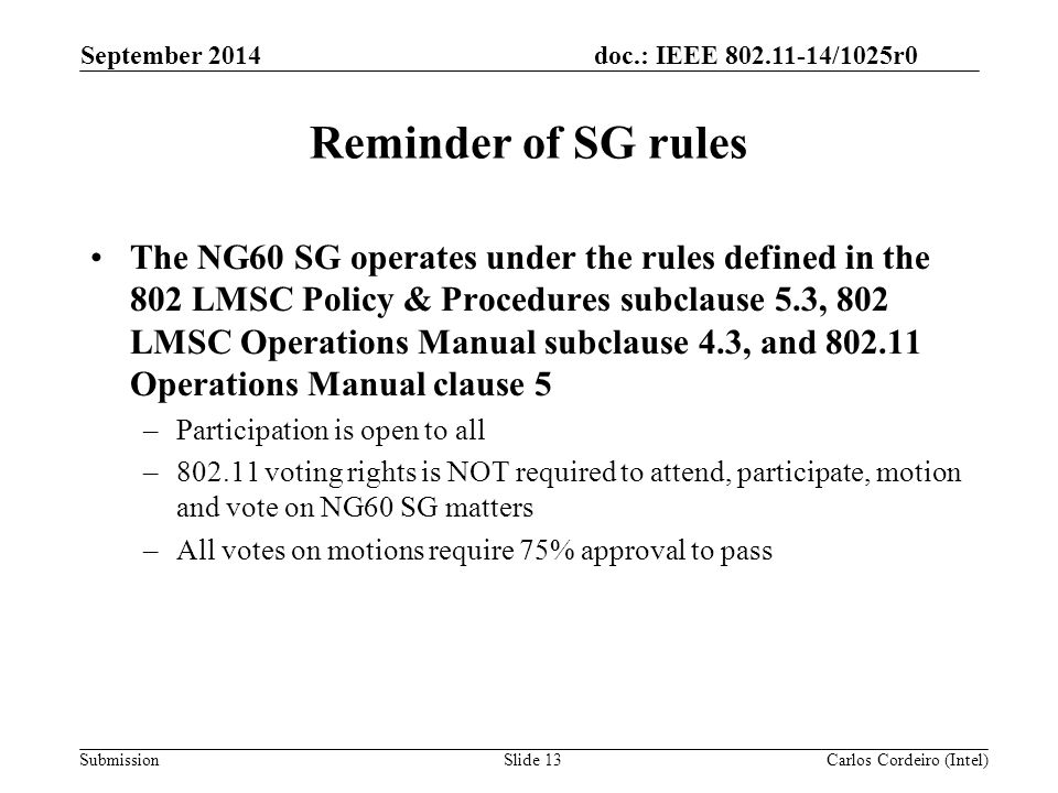 doc.: IEEE /1025r0 Submission Reminder of SG rules The NG60 SG operates under the rules defined in the 802 LMSC Policy & Procedures subclause 5.3, 802 LMSC Operations Manual subclause 4.3, and Operations Manual clause 5 –Participation is open to all – voting rights is NOT required to attend, participate, motion and vote on NG60 SG matters –All votes on motions require 75% approval to pass September 2014 Carlos Cordeiro (Intel)Slide 13