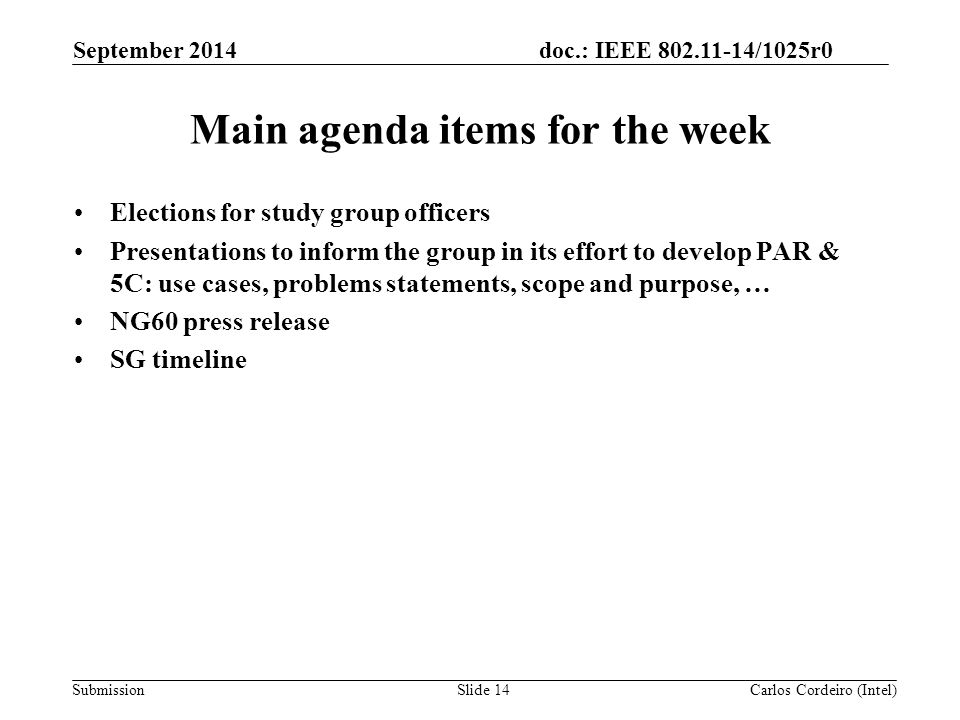 doc.: IEEE /1025r0 SubmissionSlide 14 Main agenda items for the week Elections for study group officers Presentations to inform the group in its effort to develop PAR & 5C: use cases, problems statements, scope and purpose, … NG60 press release SG timeline Carlos Cordeiro (Intel) September 2014