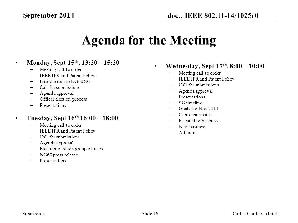doc.: IEEE /1025r0 SubmissionSlide 16 Agenda for the Meeting Monday, Sept 15 th, 13:30 – 15:30 –Meeting call to order –IEEE IPR and Patent Policy –Introduction to NG60 SG –Call for submissions –Agenda approval –Officer election process –Presentations Tuesday, Sept 16 th 16:00 – 18:00 –Meeting call to order –IEEE IPR and Patent Policy –Call for submissions –Agenda approval –Election of study group officers –NG60 press release –Presentations Wednesday, Sept 17 th, 8:00 – 10:00 –Meeting call to order –IEEE IPR and Patent Policy –Call for submissions –Agenda approval –Presentations –SG timeline –Goals for Nov 2014 –Conference calls –Remaining business –New business –Adjourn Carlos Cordeiro (Intel) September 2014