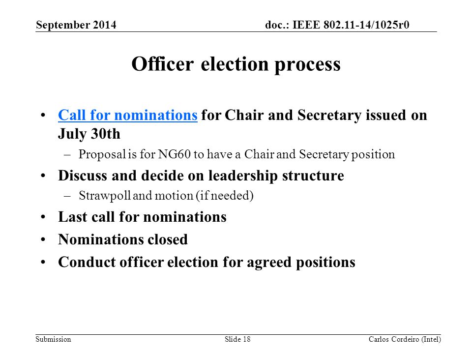 doc.: IEEE /1025r0 Submission Officer election process Call for nominations for Chair and Secretary issued on July 30thCall for nominations –Proposal is for NG60 to have a Chair and Secretary position Discuss and decide on leadership structure –Strawpoll and motion (if needed) Last call for nominations Nominations closed Conduct officer election for agreed positions September 2014 Carlos Cordeiro (Intel)Slide 18