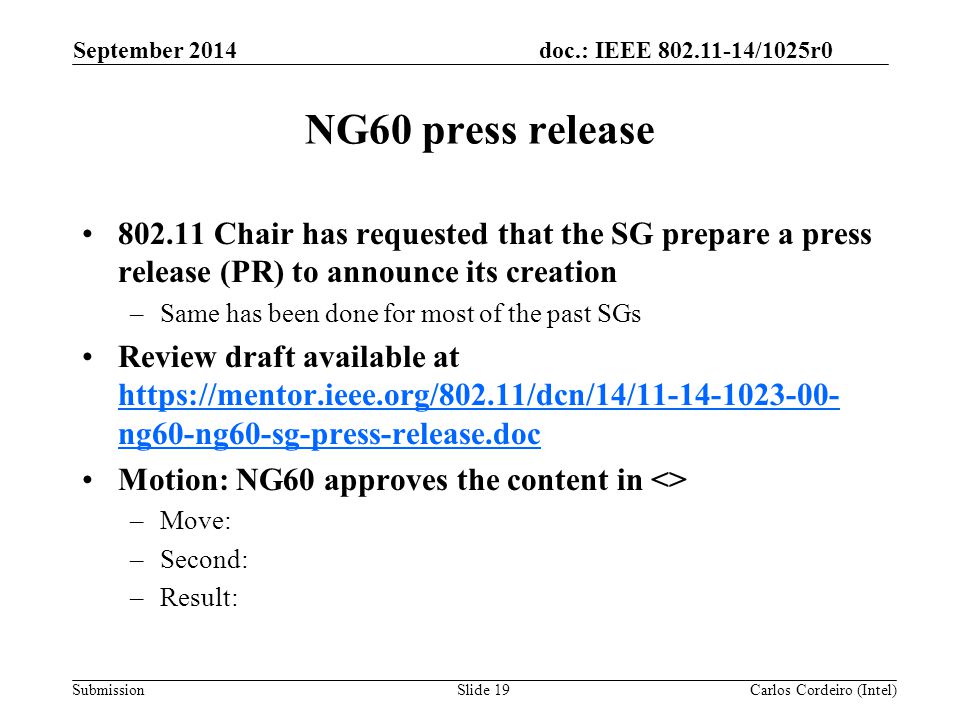 doc.: IEEE /1025r0 Submission NG60 press release Chair has requested that the SG prepare a press release (PR) to announce its creation –Same has been done for most of the past SGs Review draft available at   ng60-ng60-sg-press-release.doc   ng60-ng60-sg-press-release.doc Motion: NG60 approves the content in <> –Move: –Second: –Result: September 2014 Carlos Cordeiro (Intel)Slide 19