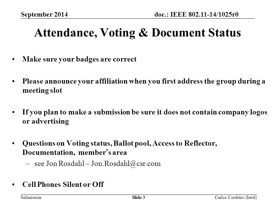 doc.: IEEE /1025r0 SubmissionSlide 3 Attendance, Voting & Document Status Make sure your badges are correct Please announce your affiliation when you first address the group during a meeting slot If you plan to make a submission be sure it does not contain company logos or advertising Questions on Voting status, Ballot pool, Access to Reflector, Documentation, member’s area –see Jon Rosdahl – Cell Phones Silent or Off Carlos Cordeiro (Intel) September 2014