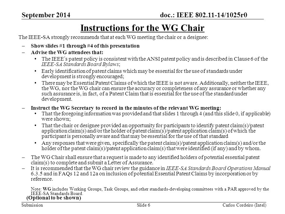 doc.: IEEE /1025r0 SubmissionSlide 6 Instructions for the WG Chair The IEEE-SA strongly recommends that at each WG meeting the chair or a designee: –Show slides #1 through #4 of this presentation –Advise the WG attendees that: The IEEE’s patent policy is consistent with the ANSI patent policy and is described in Clause 6 of the IEEE-SA Standards Board Bylaws; Early identification of patent claims which may be essential for the use of standards under development is strongly encouraged; There may be Essential Patent Claims of which the IEEE is not aware.