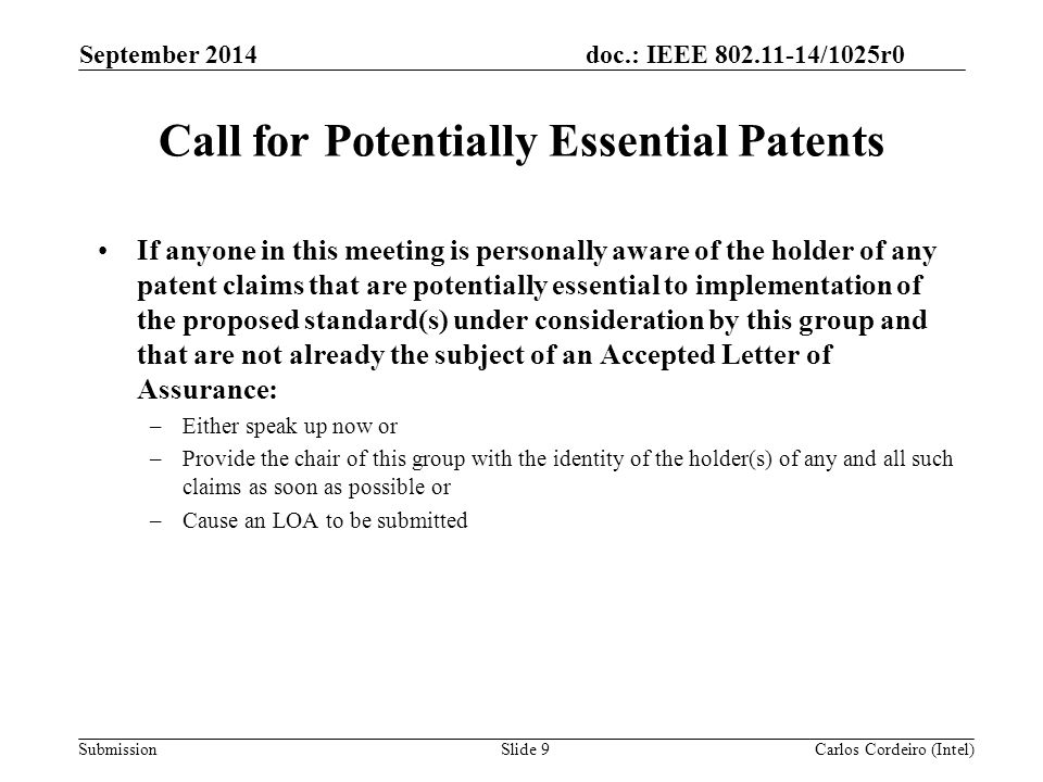 doc.: IEEE /1025r0 SubmissionSlide 9 Call for Potentially Essential Patents If anyone in this meeting is personally aware of the holder of any patent claims that are potentially essential to implementation of the proposed standard(s) under consideration by this group and that are not already the subject of an Accepted Letter of Assurance: –Either speak up now or –Provide the chair of this group with the identity of the holder(s) of any and all such claims as soon as possible or –Cause an LOA to be submitted Carlos Cordeiro (Intel) September 2014