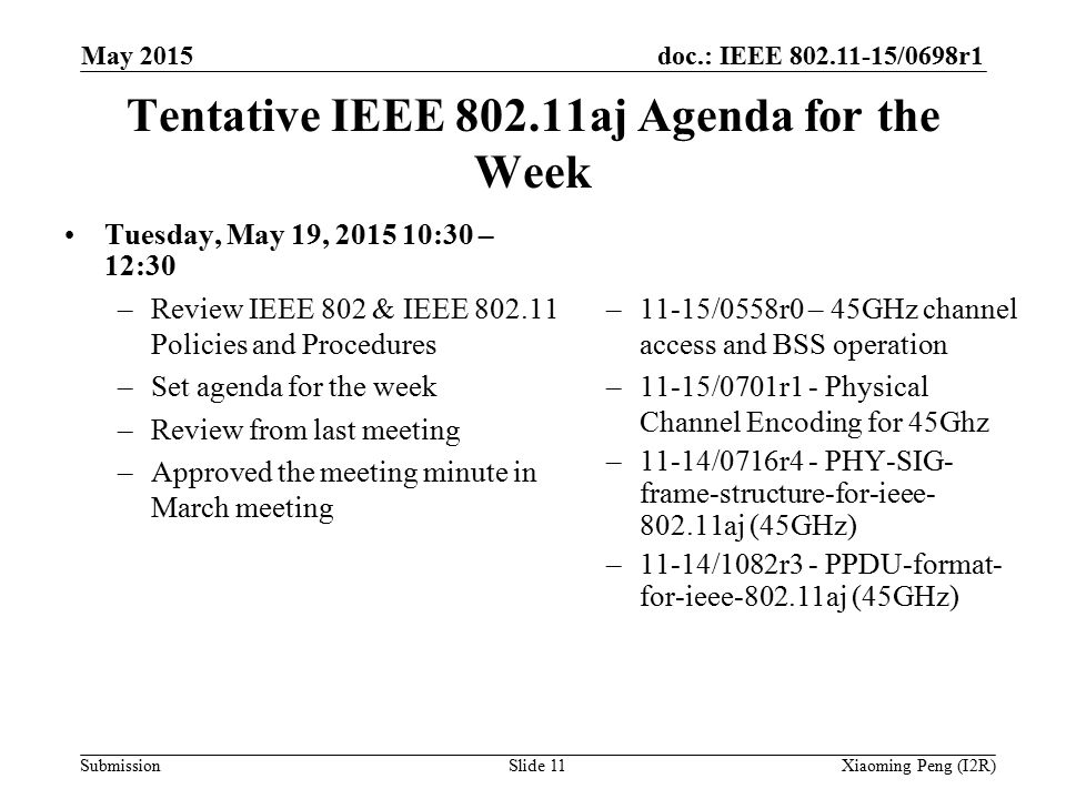 doc.: IEEE /0698r1 Submission Tentative IEEE aj Agenda for the Week Tuesday, May 19, :30 – 12:30 –Review IEEE 802 & IEEE Policies and Procedures –Set agenda for the week –Review from last meeting –Approved the meeting minute in March meeting –11-15/0558r0 – 45GHz channel access and BSS operation –11-15/0701r1 - Physical Channel Encoding for 45Ghz –11-14/0716r4 - PHY-SIG- frame-structure-for-ieee aj (45GHz) –11-14/1082r3 - PPDU-format- for-ieee aj (45GHz) Slide 11Xiaoming Peng (I2R) May 2015