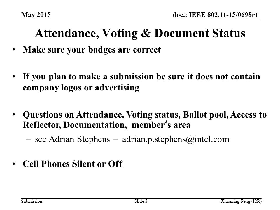 doc.: IEEE /0698r1 SubmissionSlide 3 Attendance, Voting & Document Status Make sure your badges are correct If you plan to make a submission be sure it does not contain company logos or advertising Questions on Attendance, Voting status, Ballot pool, Access to Reflector, Documentation, member’s area –see Adrian Stephens – Cell Phones Silent or Off Xiaoming Peng (I2R) May 2015