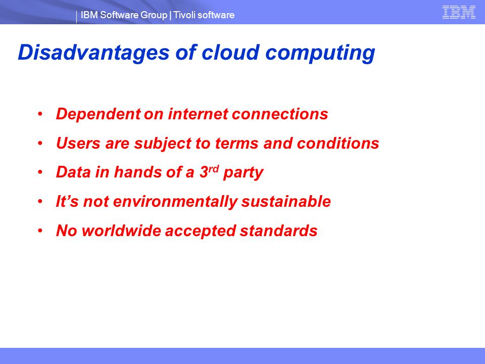IBM Software Group | Tivoli software Disadvantages of cloud computing Dependent on internet connections Users are subject to terms and conditions Data in hands of a 3 rd party It’s not environmentally sustainable No worldwide accepted standards