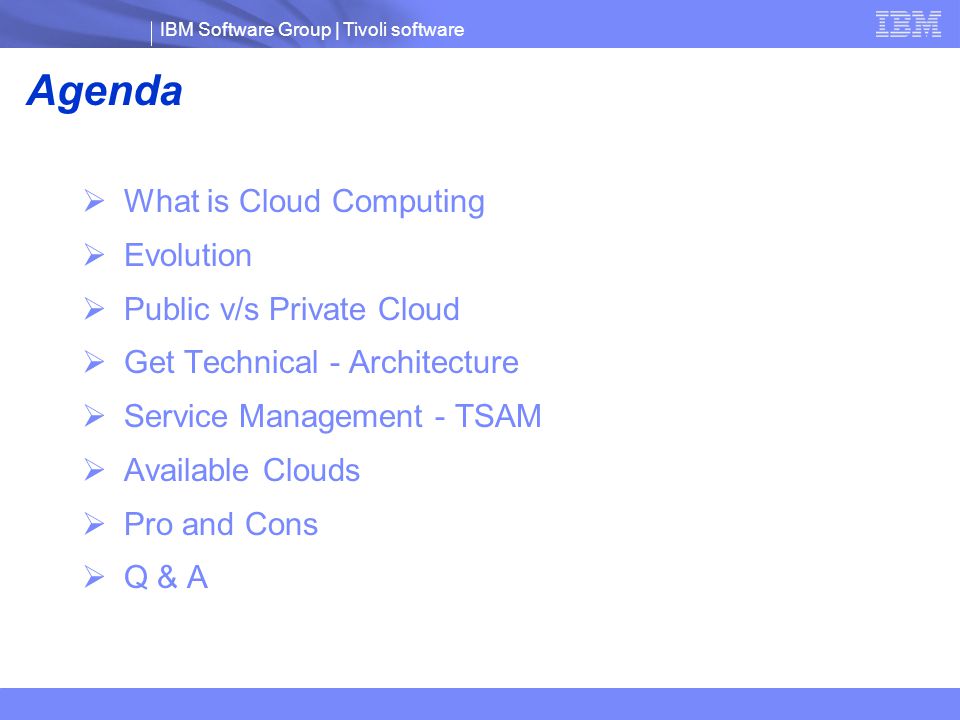 IBM Software Group | Tivoli software Agenda  What is Cloud Computing  Evolution  Public v/s Private Cloud  Get Technical - Architecture  Service Management - TSAM  Available Clouds  Pro and Cons  Q & A