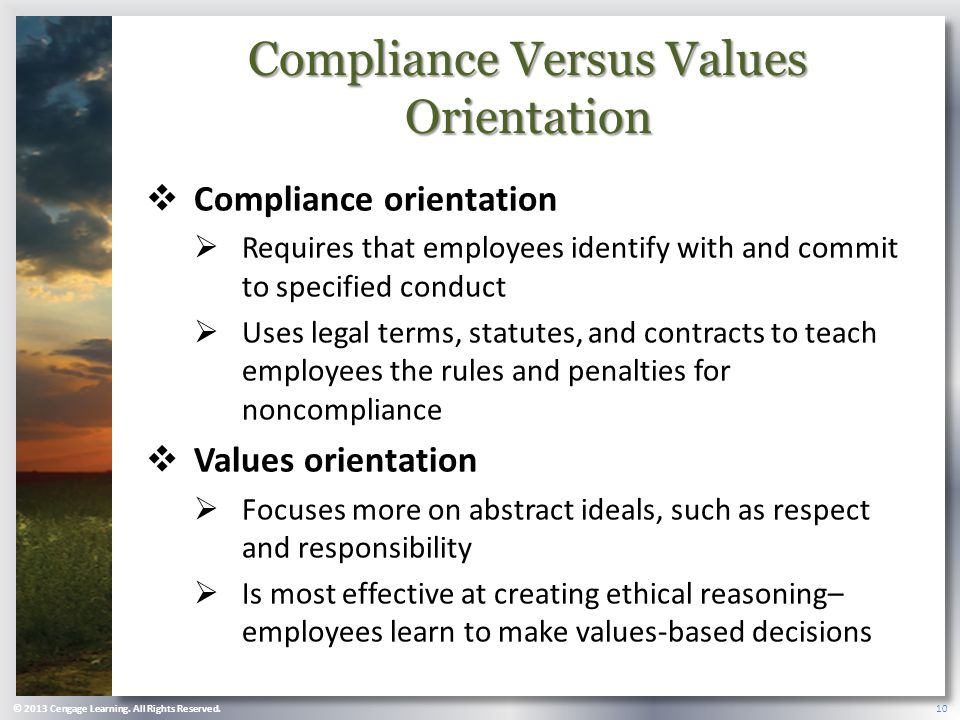 Compliance Versus Values Orientation  Compliance orientation  Requires that employees identify with and commit to specified conduct  Uses legal terms, statutes, and contracts to teach employees the rules and penalties for noncompliance  Values orientation  Focuses more on abstract ideals, such as respect and responsibility  Is most effective at creating ethical reasoning– employees learn to make values-based decisions © 2013 Cengage Learning.
