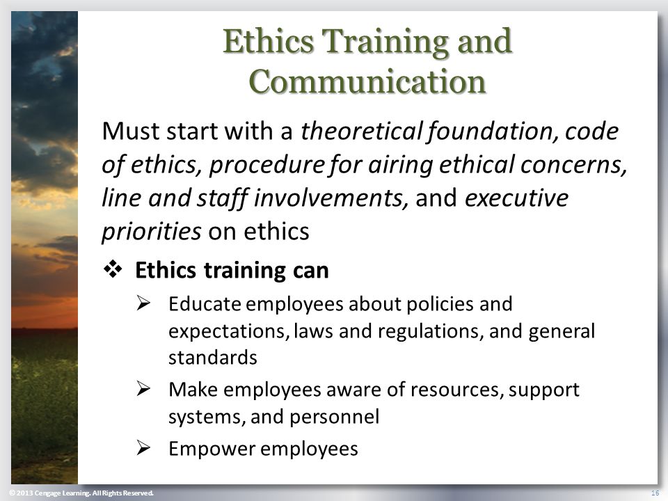 Ethics Training and Communication Must start with a theoretical foundation, code of ethics, procedure for airing ethical concerns, line and staff involvements, and executive priorities on ethics  Ethics training can  Educate employees about policies and expectations, laws and regulations, and general standards  Make employees aware of resources, support systems, and personnel  Empower employees © 2013 Cengage Learning.