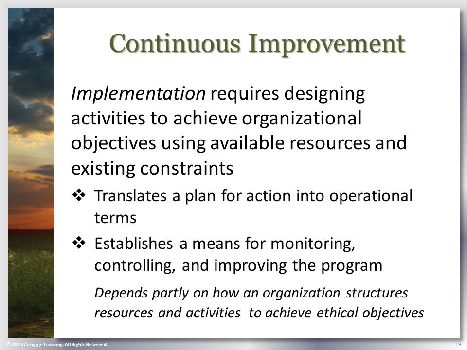Continuous Improvement Implementation requires designing activities to achieve organizational objectives using available resources and existing constraints  Translates a plan for action into operational terms  Establishes a means for monitoring, controlling, and improving the program Depends partly on how an organization structures resources and activities to achieve ethical objectives © 2013 Cengage Learning.