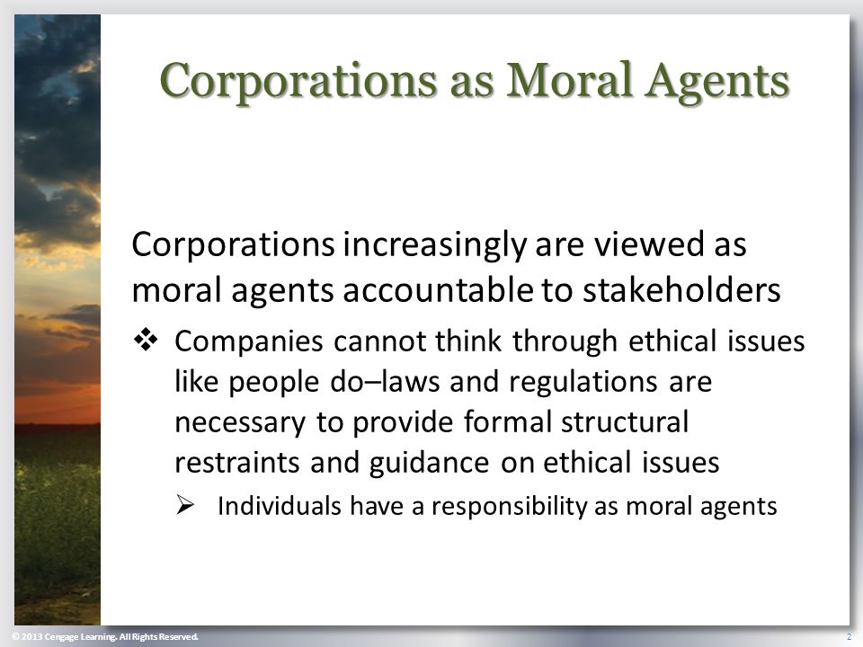 Corporations as Moral Agents Corporations increasingly are viewed as moral agents accountable to stakeholders  Companies cannot think through ethical issues like people do–laws and regulations are necessary to provide formal structural restraints and guidance on ethical issues  Individuals have a responsibility as moral agents © 2013 Cengage Learning.