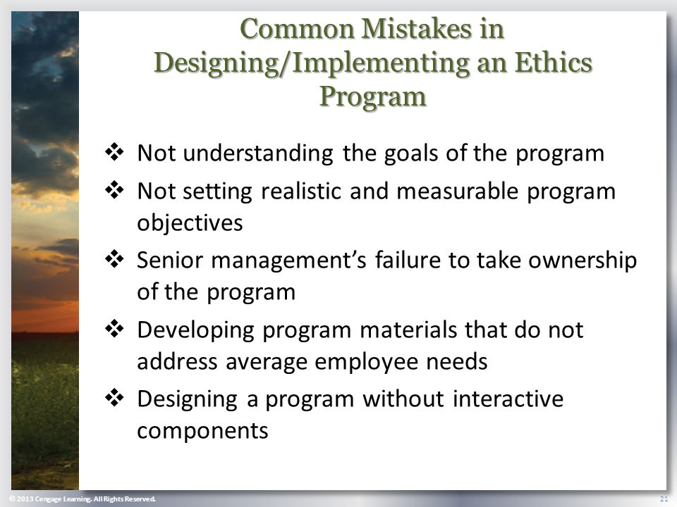 Common Mistakes in Designing/Implementing an Ethics Program  Not understanding the goals of the program  Not setting realistic and measurable program objectives  Senior management’s failure to take ownership of the program  Developing program materials that do not address average employee needs  Designing a program without interactive components © 2013 Cengage Learning.