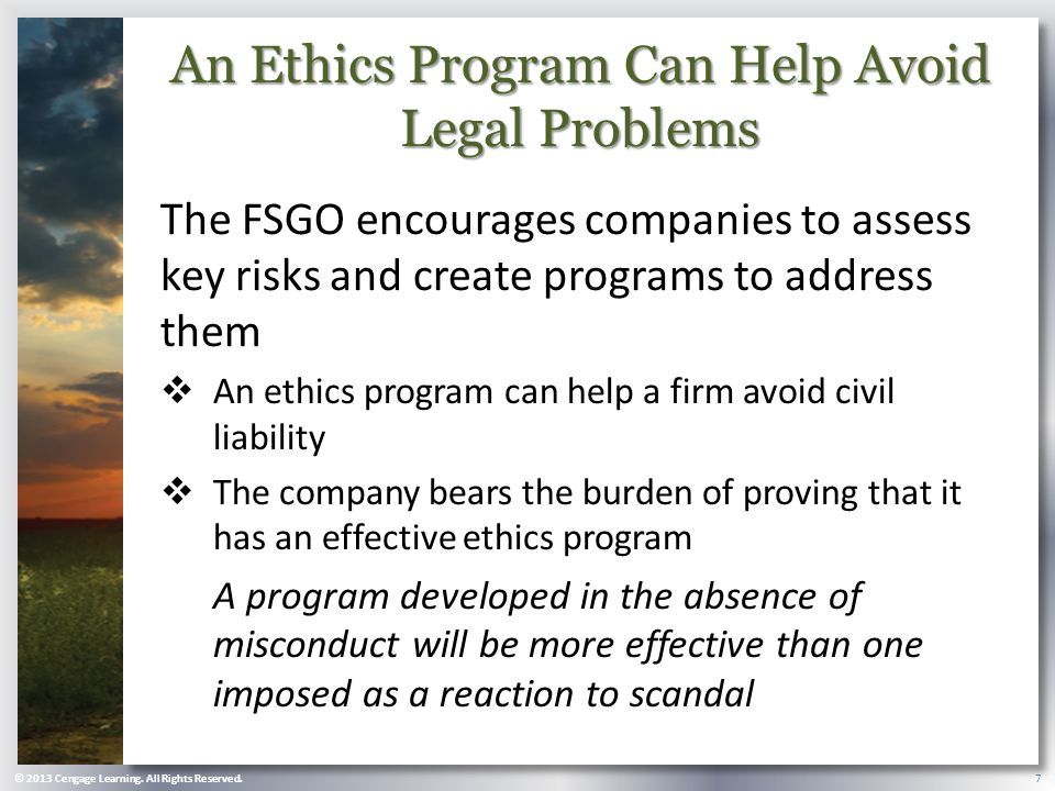 An Ethics Program Can Help Avoid Legal Problems The FSGO encourages companies to assess key risks and create programs to address them  An ethics program can help a firm avoid civil liability  The company bears the burden of proving that it has an effective ethics program A program developed in the absence of misconduct will be more effective than one imposed as a reaction to scandal © 2013 Cengage Learning.