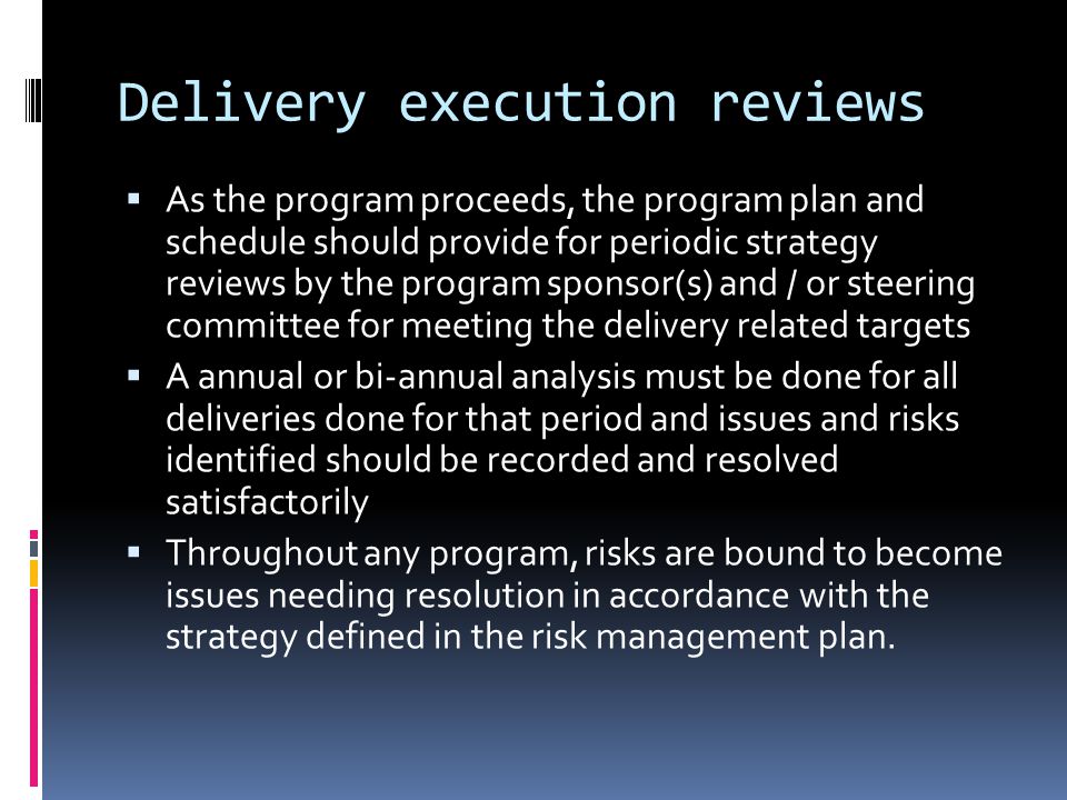 Delivery execution reviews  As the program proceeds, the program plan and schedule should provide for periodic strategy reviews by the program sponsor(s) and / or steering committee for meeting the delivery related targets  A annual or bi-annual analysis must be done for all deliveries done for that period and issues and risks identified should be recorded and resolved satisfactorily  Throughout any program, risks are bound to become issues needing resolution in accordance with the strategy defined in the risk management plan.
