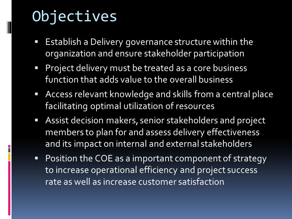 Objectives  Establish a Delivery governance structure within the organization and ensure stakeholder participation  Project delivery must be treated as a core business function that adds value to the overall business  Access relevant knowledge and skills from a central place facilitating optimal utilization of resources  Assist decision makers, senior stakeholders and project members to plan for and assess delivery effectiveness and its impact on internal and external stakeholders  Position the COE as a important component of strategy to increase operational efficiency and project success rate as well as increase customer satisfaction