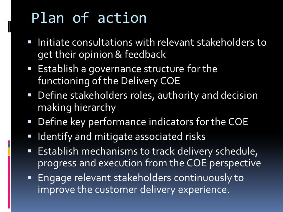Plan of action  Initiate consultations with relevant stakeholders to get their opinion & feedback  Establish a governance structure for the functioning of the Delivery COE  Define stakeholders roles, authority and decision making hierarchy  Define key performance indicators for the COE  Identify and mitigate associated risks  Establish mechanisms to track delivery schedule, progress and execution from the COE perspective  Engage relevant stakeholders continuously to improve the customer delivery experience.