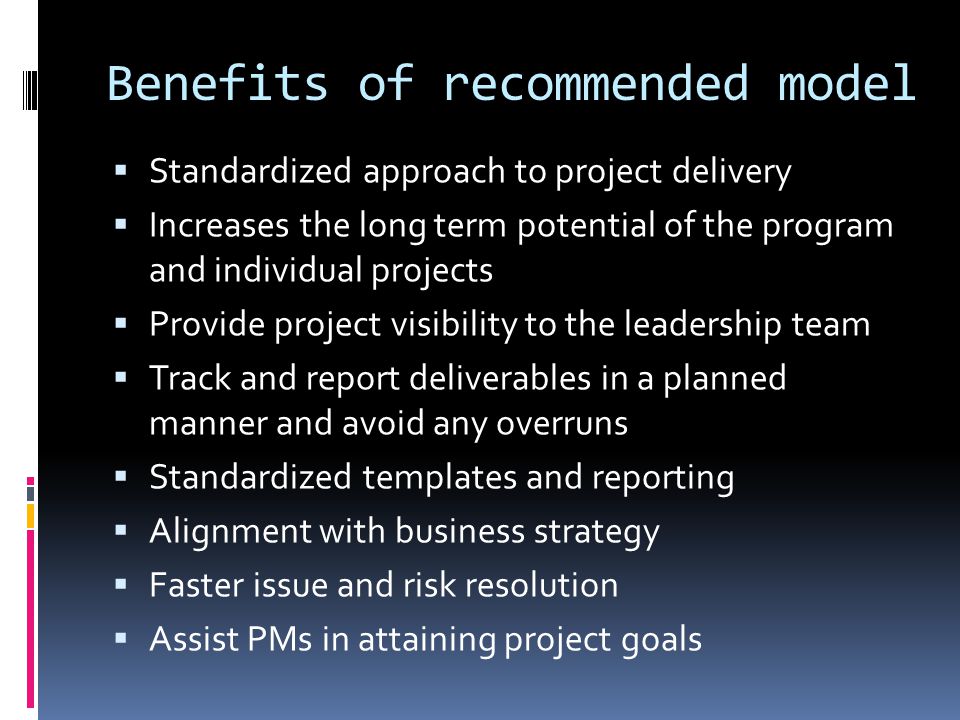 Benefits of recommended model  Standardized approach to project delivery  Increases the long term potential of the program and individual projects  Provide project visibility to the leadership team  Track and report deliverables in a planned manner and avoid any overruns  Standardized templates and reporting  Alignment with business strategy  Faster issue and risk resolution  Assist PMs in attaining project goals