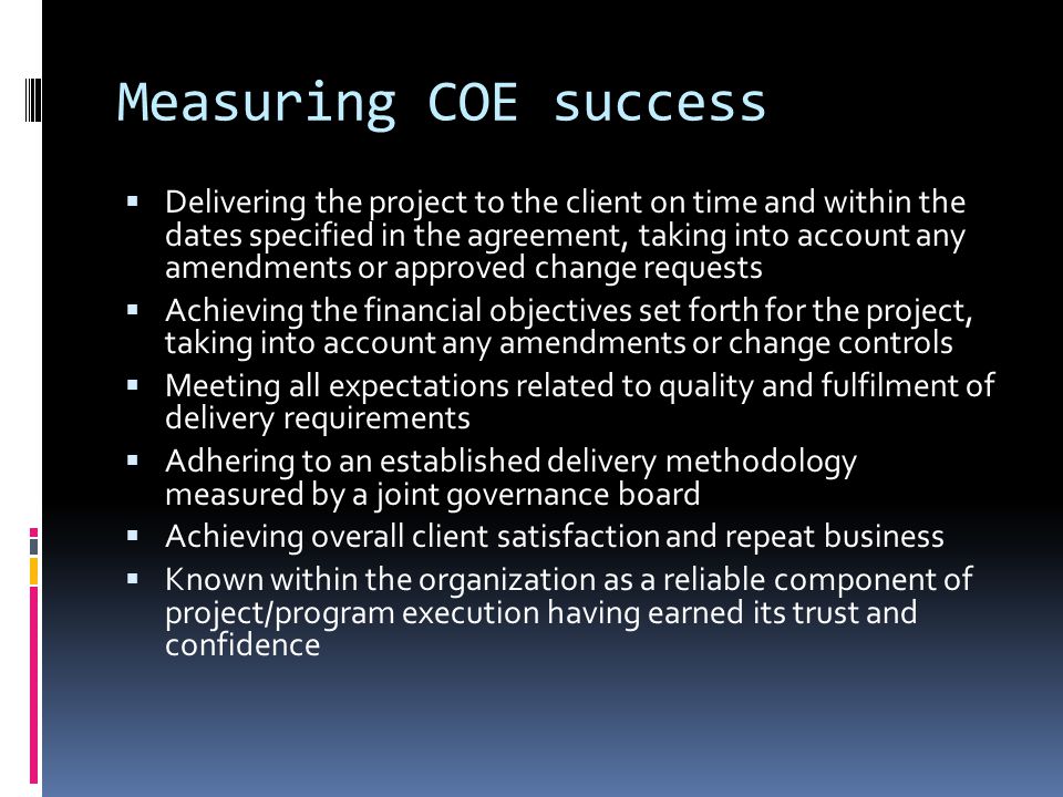 Measuring COE success  Delivering the project to the client on time and within the dates specified in the agreement, taking into account any amendments or approved change requests  Achieving the financial objectives set forth for the project, taking into account any amendments or change controls  Meeting all expectations related to quality and fulfilment of delivery requirements  Adhering to an established delivery methodology measured by a joint governance board  Achieving overall client satisfaction and repeat business  Known within the organization as a reliable component of project/program execution having earned its trust and confidence