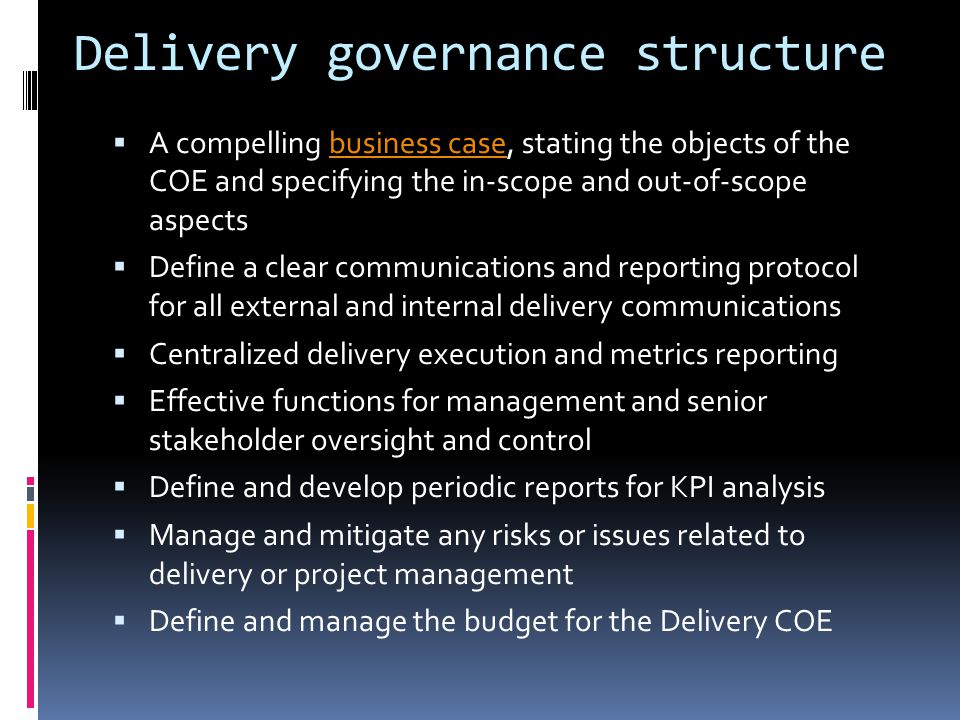 Delivery governance structure  A compelling business case, stating the objects of the COE and specifying the in-scope and out-of-scope aspectsbusiness case  Define a clear communications and reporting protocol for all external and internal delivery communications  Centralized delivery execution and metrics reporting  Effective functions for management and senior stakeholder oversight and control  Define and develop periodic reports for KPI analysis  Manage and mitigate any risks or issues related to delivery or project management  Define and manage the budget for the Delivery COE