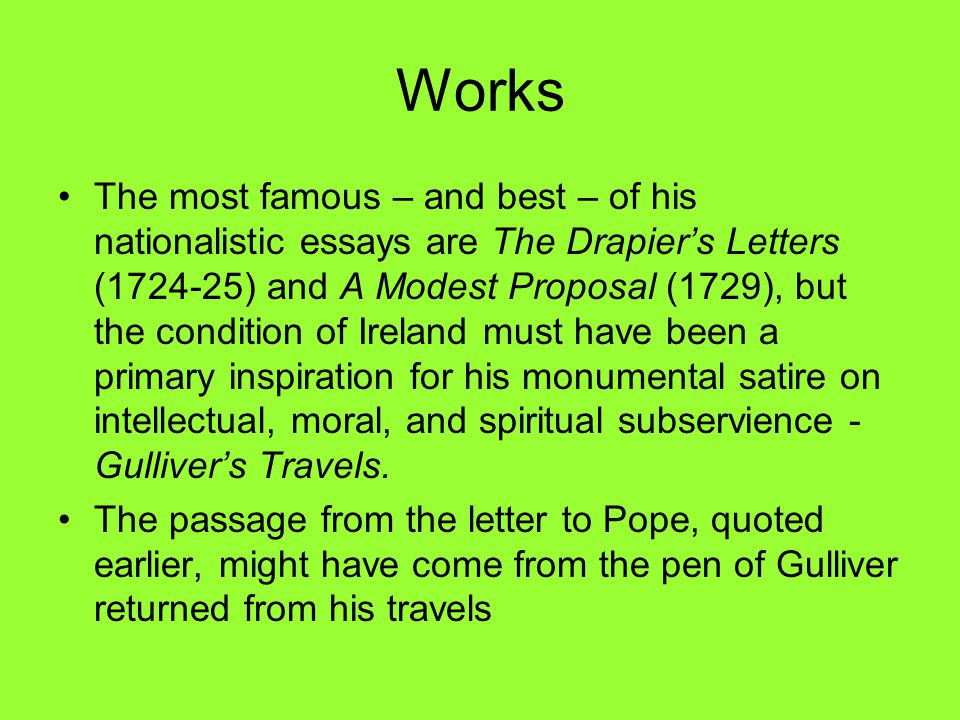 Works The most famous – and best – of his nationalistic essays are The Drapier’s Letters ( ) and A Modest Proposal (1729), but the condition of Ireland must have been a primary inspiration for his monumental satire on intellectual, moral, and spiritual subservience - Gulliver’s Travels.
