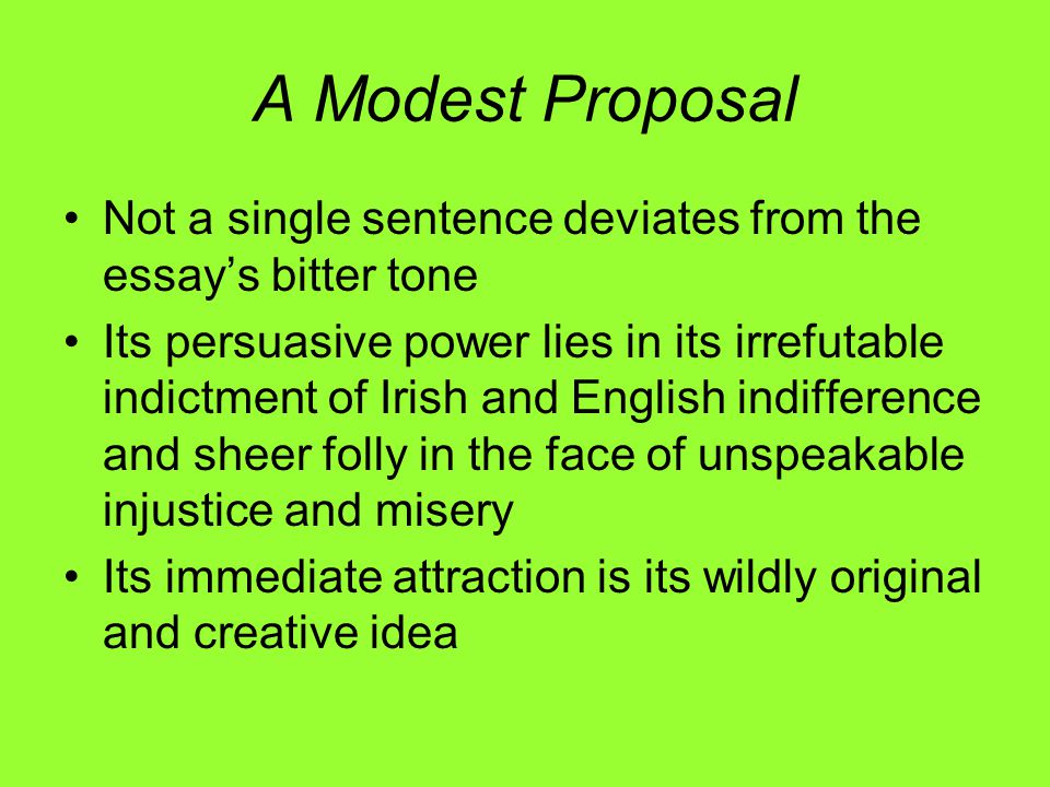A Modest Proposal Not a single sentence deviates from the essay’s bitter tone Its persuasive power lies in its irrefutable indictment of Irish and English indifference and sheer folly in the face of unspeakable injustice and misery Its immediate attraction is its wildly original and creative idea