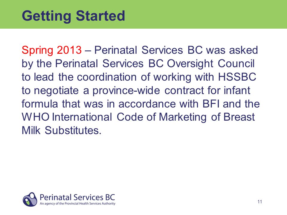 11 Getting Started Spring 2013 – Perinatal Services BC was asked by the Perinatal Services BC Oversight Council to lead the coordination of working with HSSBC to negotiate a province-wide contract for infant formula that was in accordance with BFI and the WHO International Code of Marketing of Breast Milk Substitutes.