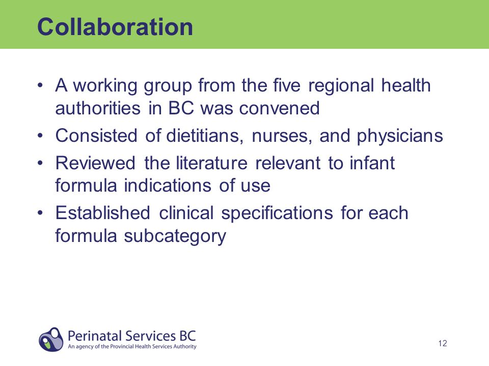 12 Collaboration A working group from the five regional health authorities in BC was convened Consisted of dietitians, nurses, and physicians Reviewed the literature relevant to infant formula indications of use Established clinical specifications for each formula subcategory