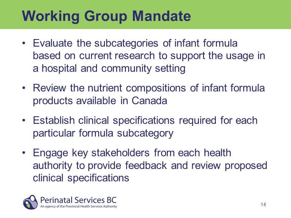 14 Working Group Mandate Evaluate the subcategories of infant formula based on current research to support the usage in a hospital and community setting Review the nutrient compositions of infant formula products available in Canada Establish clinical specifications required for each particular formula subcategory Engage key stakeholders from each health authority to provide feedback and review proposed clinical specifications