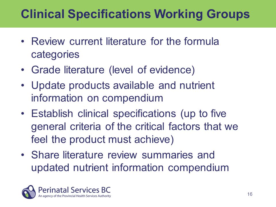 16 Clinical Specifications Working Groups Review current literature for the formula categories Grade literature (level of evidence) Update products available and nutrient information on compendium Establish clinical specifications (up to five general criteria of the critical factors that we feel the product must achieve) Share literature review summaries and updated nutrient information compendium