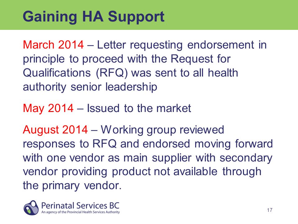 17 Gaining HA Support March 2014 – Letter requesting endorsement in principle to proceed with the Request for Qualifications (RFQ) was sent to all health authority senior leadership May 2014 – Issued to the market August 2014 – Working group reviewed responses to RFQ and endorsed moving forward with one vendor as main supplier with secondary vendor providing product not available through the primary vendor.