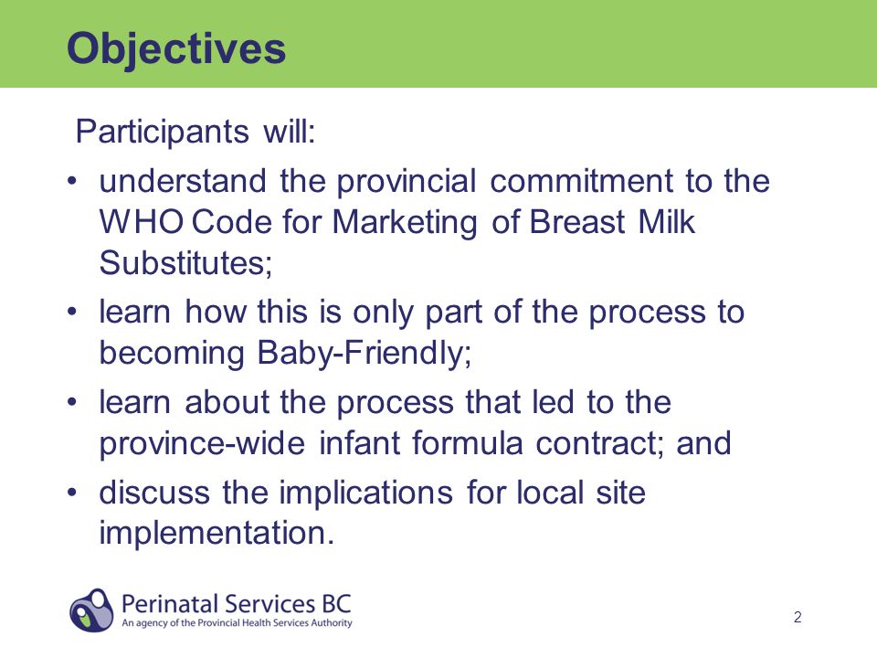 2 Objectives Participants will: understand the provincial commitment to the WHO Code for Marketing of Breast Milk Substitutes; learn how this is only part of the process to becoming Baby-Friendly; learn about the process that led to the province-wide infant formula contract; and discuss the implications for local site implementation.