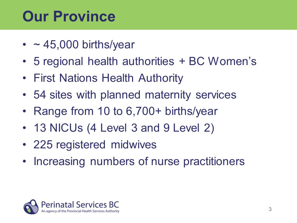 3 Our Province ~ 45,000 births/year 5 regional health authorities + BC Women’s First Nations Health Authority 54 sites with planned maternity services Range from 10 to 6,700+ births/year 13 NICUs (4 Level 3 and 9 Level 2) 225 registered midwives Increasing numbers of nurse practitioners