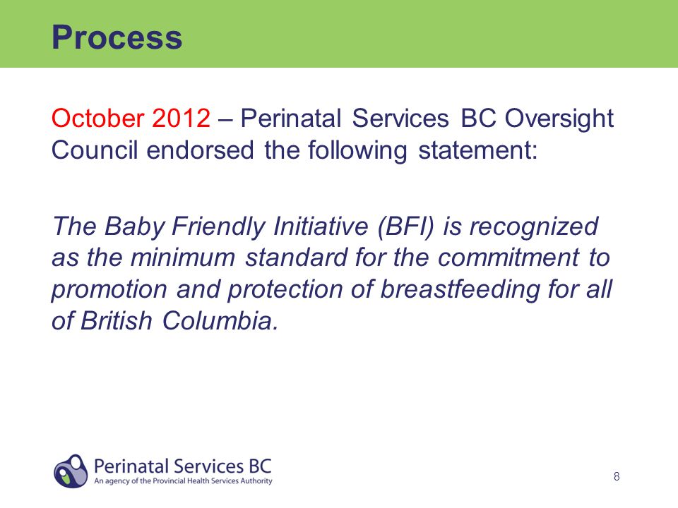 8 Process October 2012 – Perinatal Services BC Oversight Council endorsed the following statement: The Baby Friendly Initiative (BFI) is recognized as the minimum standard for the commitment to promotion and protection of breastfeeding for all of British Columbia.