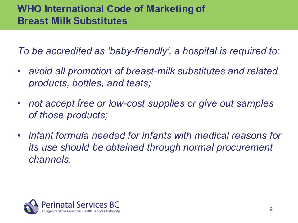 9 WHO International Code of Marketing of Breast Milk Substitutes To be accredited as ‘baby-friendly’, a hospital is required to: avoid all promotion of breast-milk substitutes and related products, bottles, and teats; not accept free or low-cost supplies or give out samples of those products; infant formula needed for infants with medical reasons for its use should be obtained through normal procurement channels.