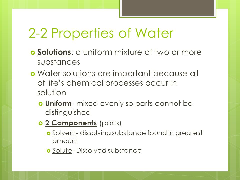 2-2 Properties of Water  Solutions : a uniform mixture of two or more substances  Water solutions are important because all of life’s chemical processes occur in solution  Uniform - mixed evenly so parts cannot be distinguished  2 Components (parts)  Solvent- dissolving substance found in greatest amount  Solute- Dissolved substance