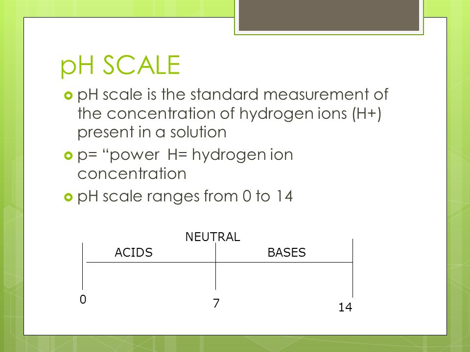pH SCALE  pH scale is the standard measurement of the concentration of hydrogen ions (H+) present in a solution  p= power H= hydrogen ion concentration  pH scale ranges from 0 to ACIDSBASES NEUTRAL
