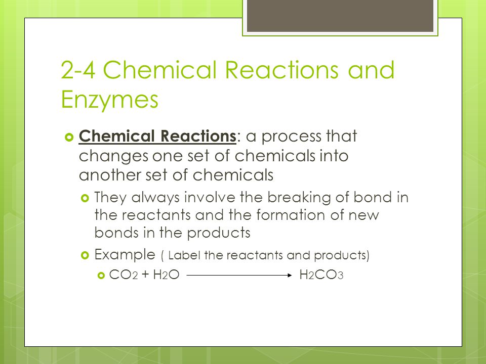 2-4 Chemical Reactions and Enzymes  Chemical Reactions : a process that changes one set of chemicals into another set of chemicals  They always involve the breaking of bond in the reactants and the formation of new bonds in the products  Example ( Label the reactants and products)  CO 2 + H 2 O H 2 CO 3