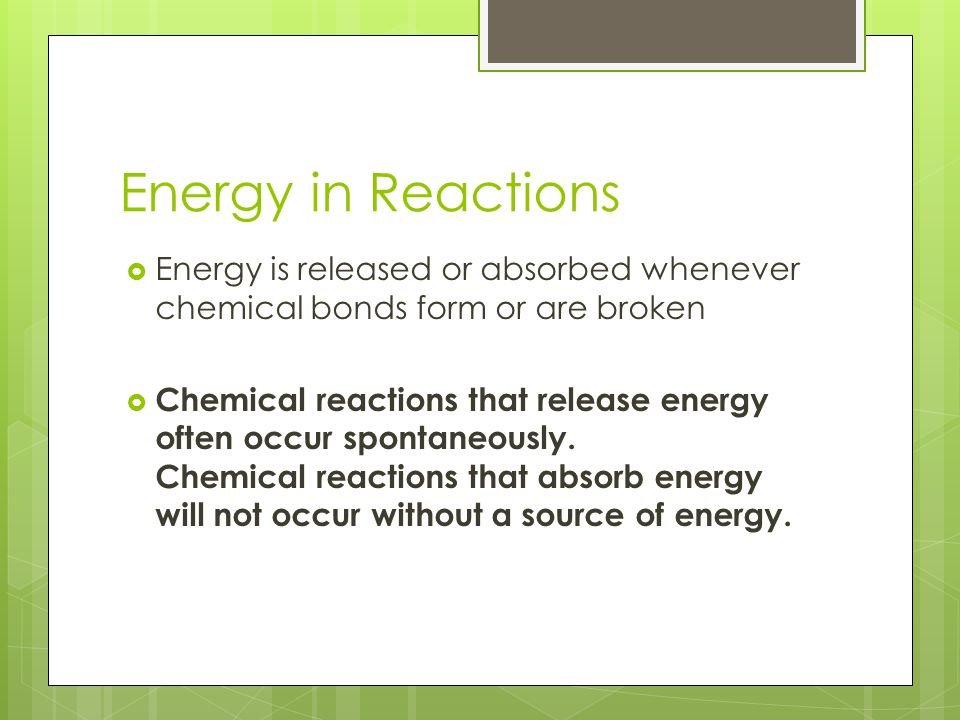 Energy in Reactions  Energy is released or absorbed whenever chemical bonds form or are broken  Chemical reactions that release energy often occur spontaneously.
