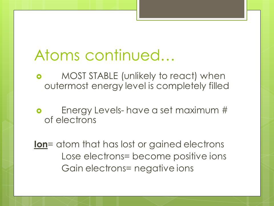 Atoms continued…  MOST STABLE (unlikely to react) when outermost energy level is completely filled  Energy Levels- have a set maximum # of electrons Ion = atom that has lost or gained electrons Lose electrons= become positive ions Gain electrons= negative ions
