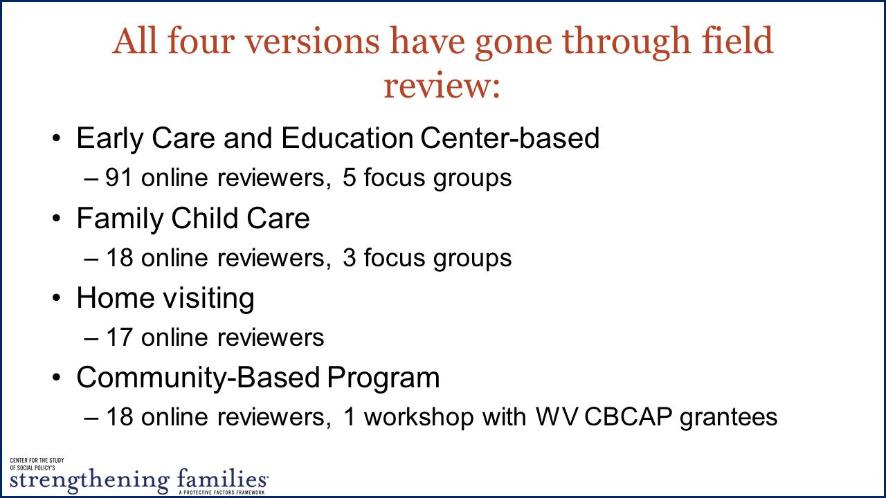 All four versions have gone through field review: Early Care and Education Center-based –91 online reviewers, 5 focus groups Family Child Care –18 online reviewers, 3 focus groups Home visiting –17 online reviewers Community-Based Program –18 online reviewers, 1 workshop with WV CBCAP grantees